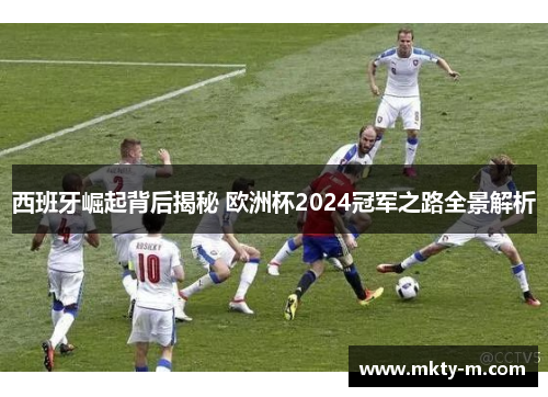 西班牙崛起背后揭秘 欧洲杯2024冠军之路全景解析