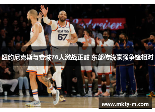纽约尼克斯与费城76人激战正酣 东部传统豪强争锋相对