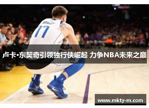 卢卡·东契奇引领独行侠崛起 力争NBA未来之巅